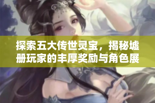 探索五大传世灵宝，揭秘墟册玩家的丰厚奖励与角色展示