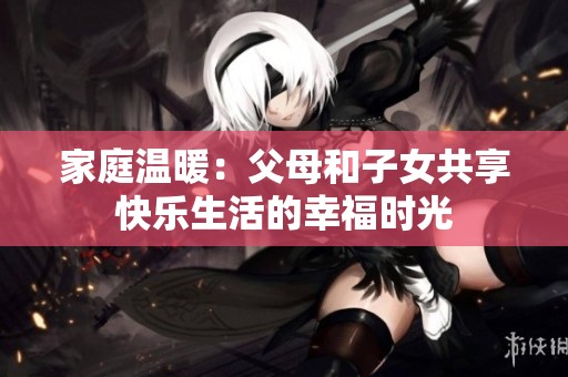 家庭温暖：父母和子女共享快乐生活的幸福时光