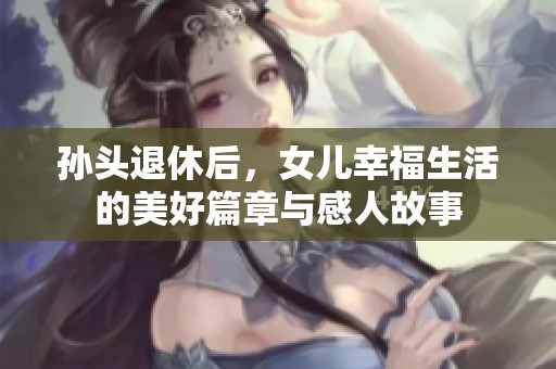 孙头退休后，女儿幸福生活的美好篇章与感人故事