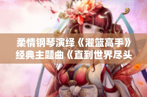 柔情钢琴演绎《灌篮高手》经典主题曲《直到世界尽头》之美妙旋律