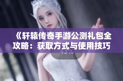 《轩辕传奇手游公测礼包全攻略：获取方式与使用技巧详解》