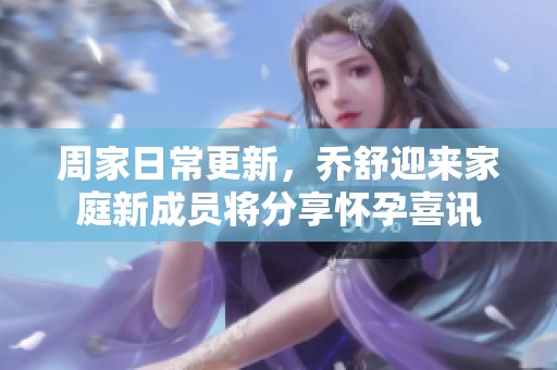 周家日常更新，乔舒迎来家庭新成员将分享怀孕喜讯