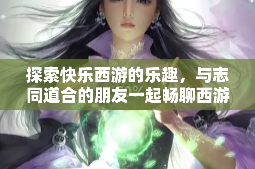 探索快乐西游的乐趣，与志同道合的朋友一起畅聊西游故事
