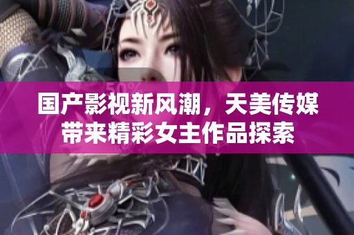 国产影视新风潮，天美传媒带来精彩女主作品探索