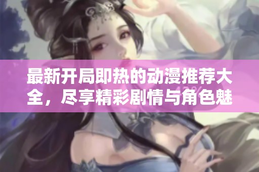 最新开局即热的动漫推荐大全，尽享精彩剧情与角色魅力