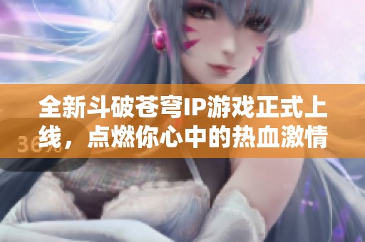 全新斗破苍穹IP游戏正式上线，点燃你心中的热血激情！