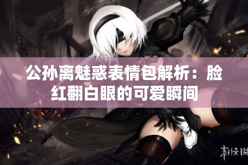 公孙离魅惑表情包解析：脸红翻白眼的可爱瞬间