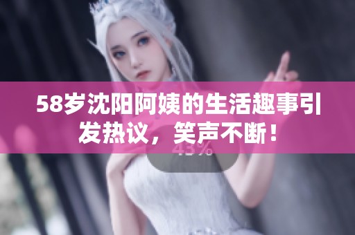 58岁沈阳阿姨的生活趣事引发热议，笑声不断！
