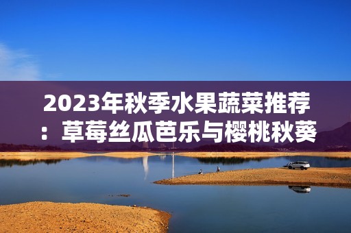 2023年秋季水果蔬菜推荐：草莓丝瓜芭乐与樱桃秋葵的美味搭配