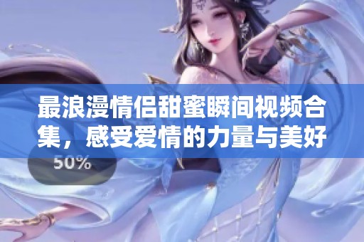 最浪漫情侣甜蜜瞬间视频合集，感受爱情的力量与美好