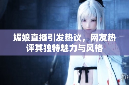 媚娘直播引发热议，网友热评其独特魅力与风格