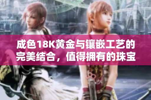 成色18K黄金与镶嵌工艺的完美结合，值得拥有的珠宝首饰