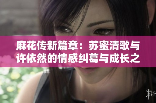 麻花传新篇章：苏蜜清歌与许依然的情感纠葛与成长之旅