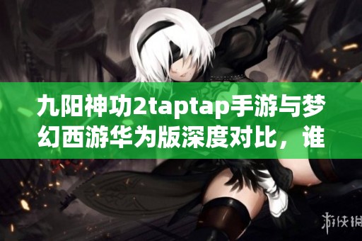 九阳神功2taptap手游与梦幻西游华为版深度对比，谁更胜一筹？