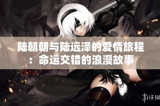 陆朝朝与陆远泽的爱情旅程：命运交错的浪漫故事