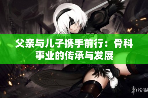 父亲与儿子携手前行：骨科事业的传承与发展