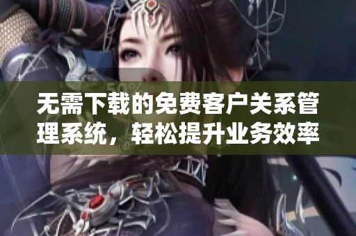 无需下载的免费客户关系管理系统，轻松提升业务效率