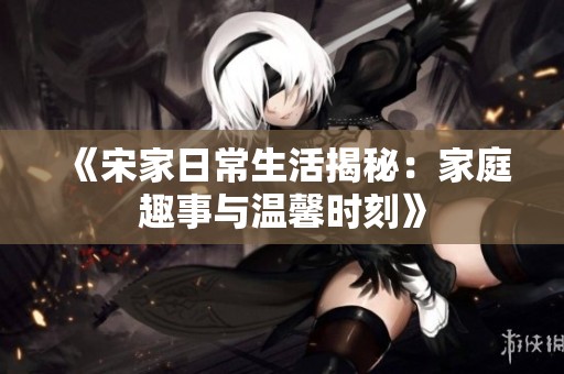 《宋家日常生活揭秘：家庭趣事与温馨时刻》