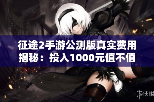 征途2手游公测版真实费用揭秘：投入1000元值不值得尝试