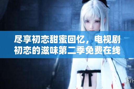 尽享初恋甜蜜回忆，电视剧初恋的滋味第二季免费在线观看