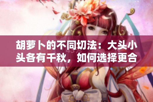 胡萝卜的不同切法：大头小头各有千秋，如何选择更合适？