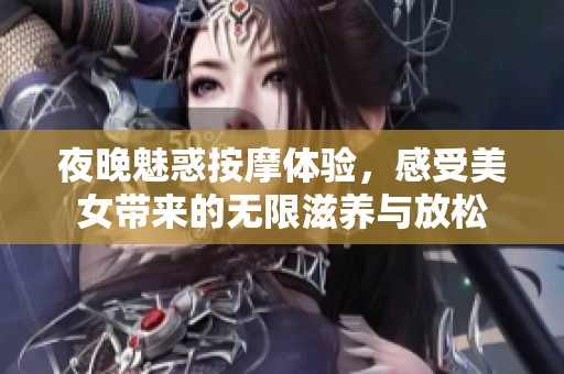 夜晚魅惑按摩体验，感受美女带来的无限滋养与放松