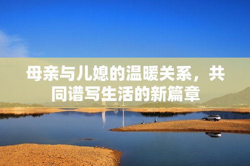 母亲与儿媳的温暖关系，共同谱写生活的新篇章