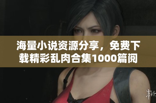 海量小说资源分享，免费下载精彩乱肉合集1000篇阅读体验