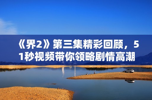 《界2》第三集精彩回顾，51秒视频带你领略剧情高潮瞬间