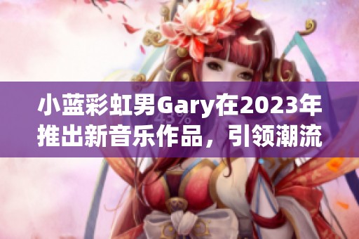小蓝彩虹男Gary在2023年推出新音乐作品，引领潮流新风尚