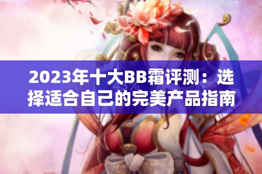 2023年十大BB霜评测：选择适合自己的完美产品指南