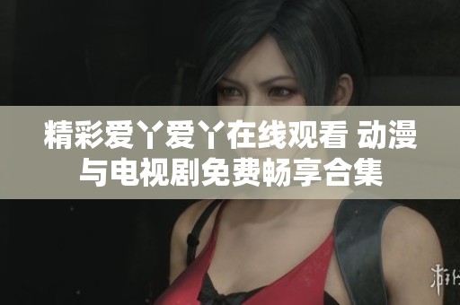 精彩爱丫爱丫在线观看 动漫与电视剧免费畅享合集