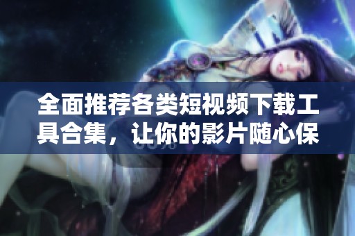 全面推荐各类短视频下载工具合集，让你的影片随心保存