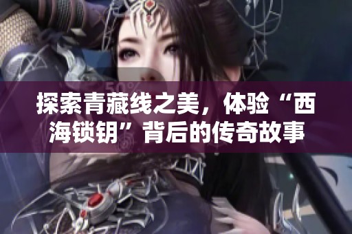 探索青藏线之美，体验“西海锁钥”背后的传奇故事