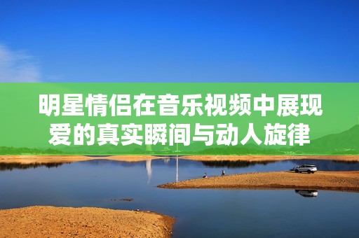 明星情侣在音乐视频中展现爱的真实瞬间与动人旋律