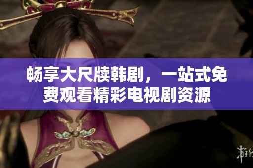 畅享大尺牍韩剧，一站式免费观看精彩电视剧资源