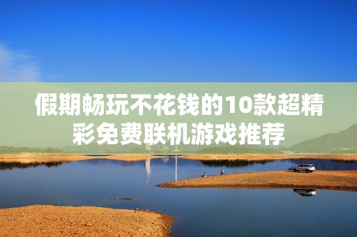 假期畅玩不花钱的10款超精彩免费联机游戏推荐