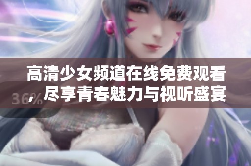 高清少女频道在线免费观看，尽享青春魅力与视听盛宴
