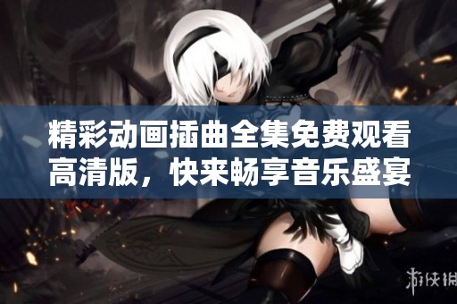 精彩动画插曲全集免费观看高清版，快来畅享音乐盛宴！