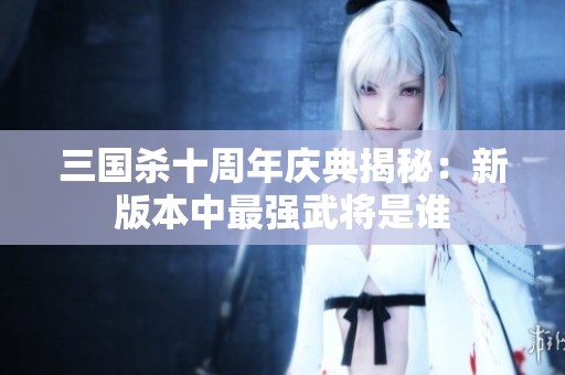 三国杀十周年庆典揭秘：新版本中最强武将是谁
