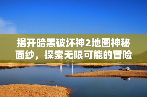 揭开暗黑破坏神2地图神秘面纱，探索无限可能的冒险之旅
