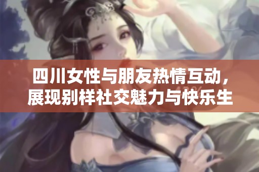 四川女性与朋友热情互动，展现别样社交魅力与快乐生活