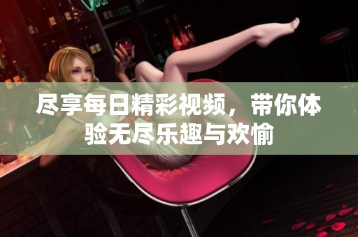尽享每日精彩视频，带你体验无尽乐趣与欢愉