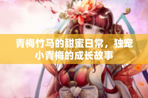 青梅竹马的甜蜜日常，独宠小青梅的成长故事