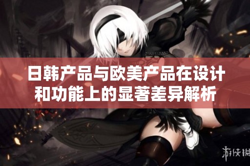 日韩产品与欧美产品在设计和功能上的显著差异解析