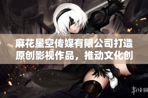 麻花星空传媒有限公司打造原创影视作品，推动文化创新发展