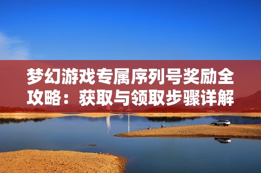 梦幻游戏专属序列号奖励全攻略：获取与领取步骤详解