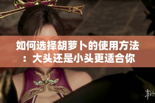 如何选择胡萝卜的使用方法：大头还是小头更适合你