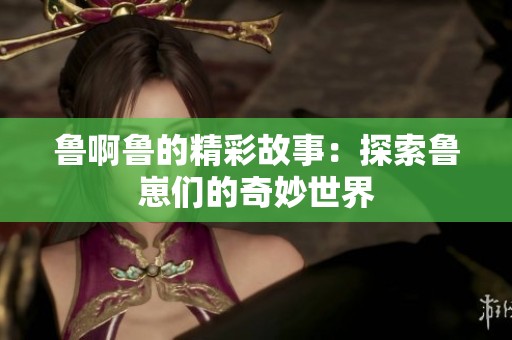 鲁啊鲁的精彩故事：探索鲁崽们的奇妙世界