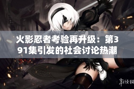 火影忍者考验再升级：第391集引发的社会讨论热潮